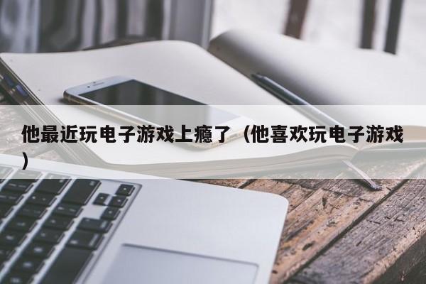 他最近玩电子游戏上瘾了（他喜欢玩电子游戏）