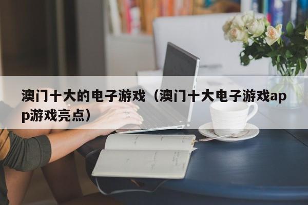 澳门十大的电子游戏（澳门十大电子游戏app游戏亮点）