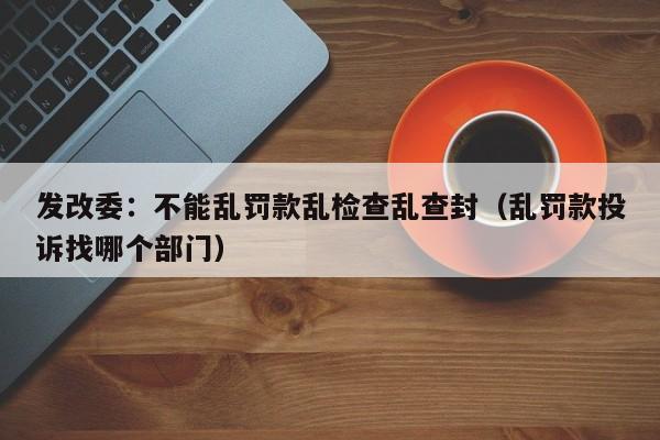 发改委：不能乱罚款乱检查乱查封（乱罚款投诉找哪个部门）