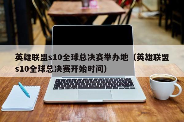 英雄联盟s10全球总决赛举办地（英雄联盟s10全球总决赛开始时间）