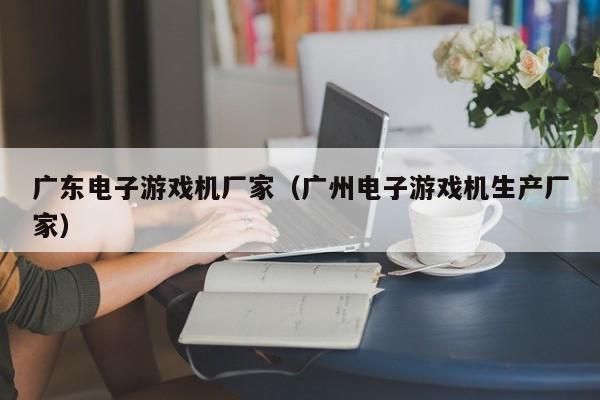 广东电子游戏机厂家（广州电子游戏机生产厂家）