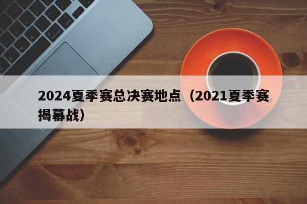 2024夏季赛总决赛地点（2021夏季赛揭幕战）