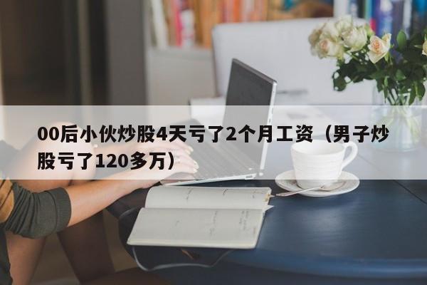 00后小伙炒股4天亏了2个月工资（男子炒股亏了120多万）