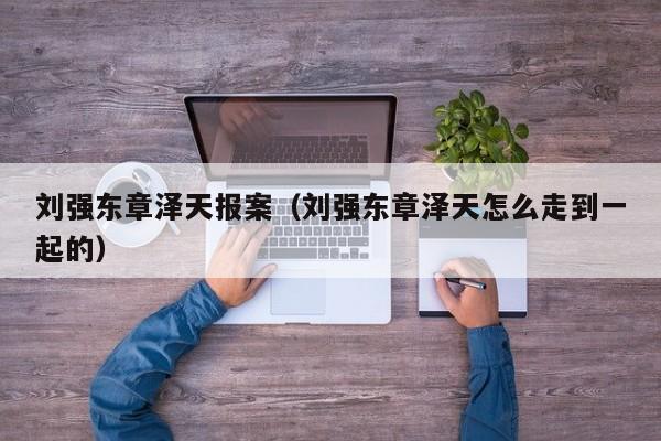 刘强东章泽天报案（刘强东章泽天怎么走到一起的）