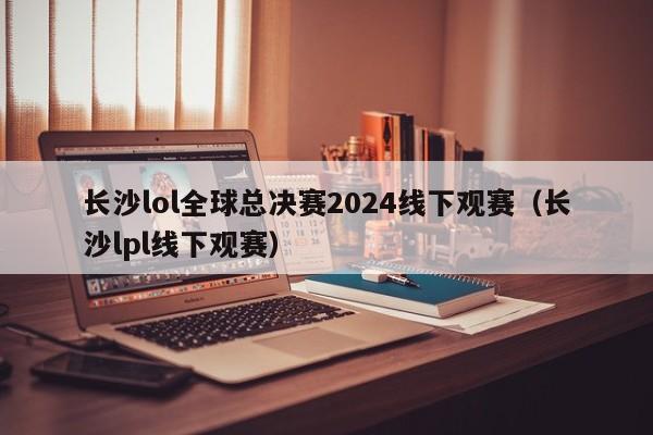 长沙lol全球总决赛2024线下观赛（长沙lpl线下观赛）