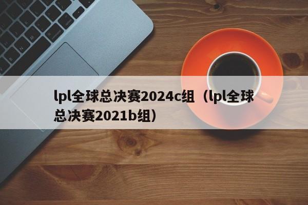 lpl全球总决赛2024c组（lpl全球总决赛2021b组）