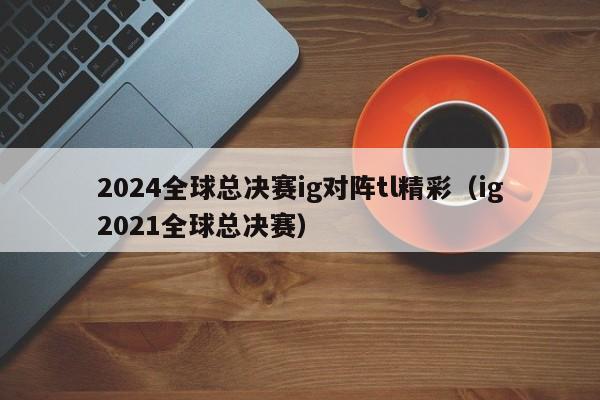 2024全球总决赛ig对阵tl精彩（ig2021全球总决赛）