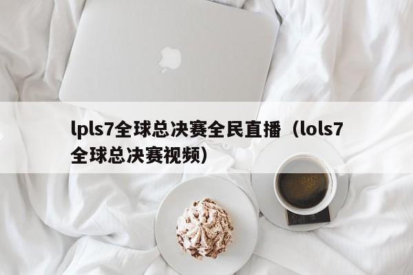 lpls7全球总决赛全民直播（lols7全球总决赛视频）