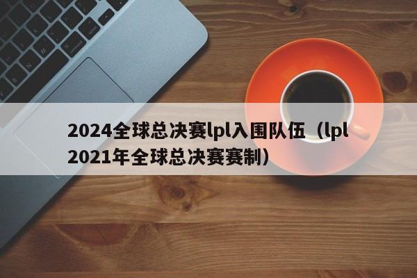 2024全球总决赛lpl入围队伍（lpl2021年全球总决赛赛制）