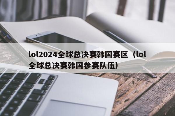 lol2024全球总决赛韩国赛区（lol全球总决赛韩国参赛队伍）