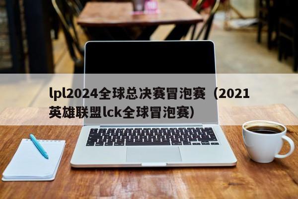 lpl2024全球总决赛冒泡赛（2021英雄联盟lck全球冒泡赛）