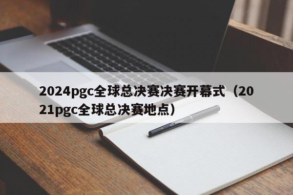 2024pgc全球总决赛决赛开幕式（2021pgc全球总决赛地点）