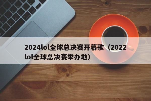 2024lol全球总决赛开幕歌（2022lol全球总决赛举办地）