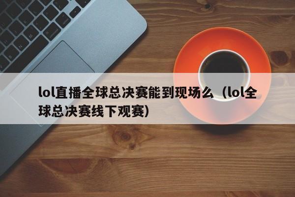 lol直播全球总决赛能到现场么（lol全球总决赛线下观赛）