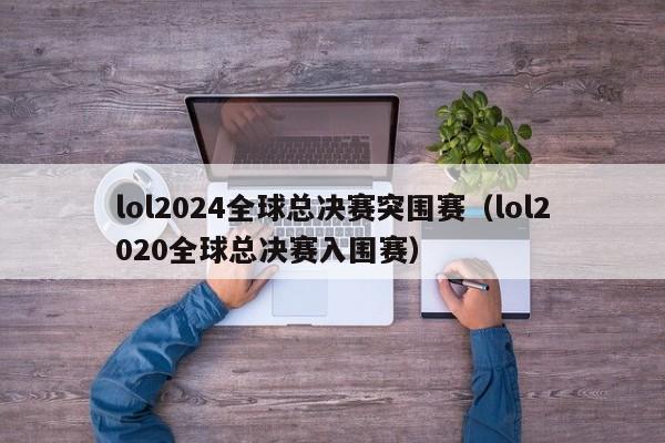 lol2024全球总决赛突围赛（lol2020全球总决赛入围赛）