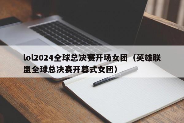 lol2024全球总决赛开场女团（英雄联盟全球总决赛开幕式女团）