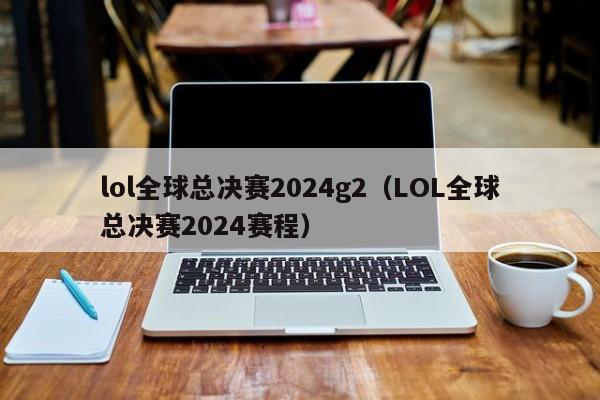 lol全球总决赛2024g2（LOL全球总决赛2024赛程）