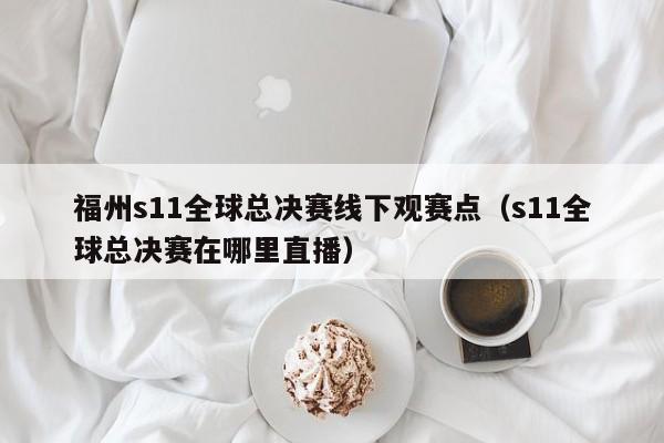 福州s11全球总决赛线下观赛点（s11全球总决赛在哪里直播）