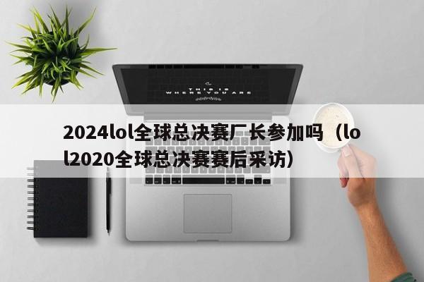 2024lol全球总决赛厂长参加吗（lol2020全球总决赛赛后采访）