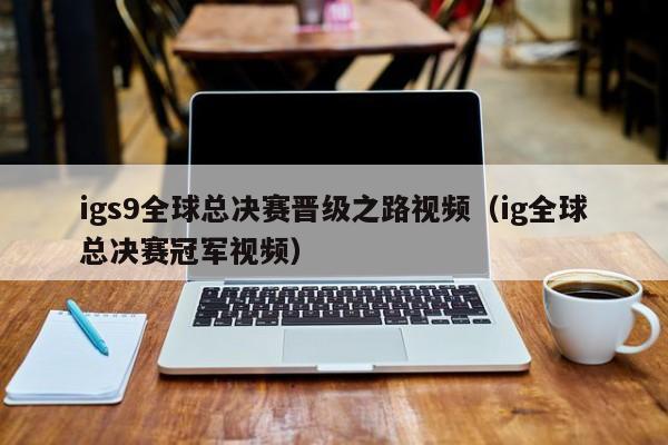 igs9全球总决赛晋级之路视频（ig全球总决赛冠军视频）