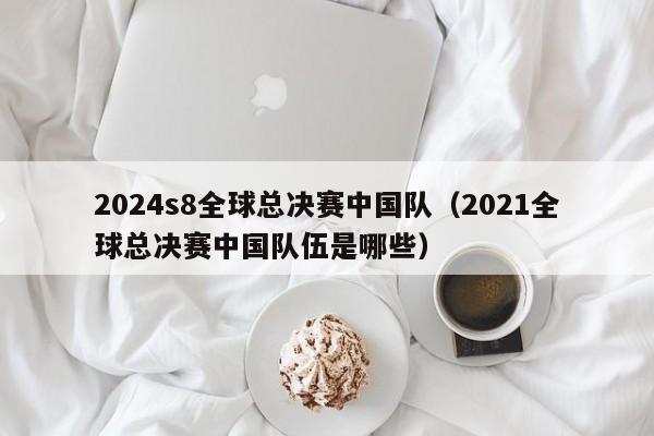 2024s8全球总决赛中国队（2021全球总决赛中国队伍是哪些）