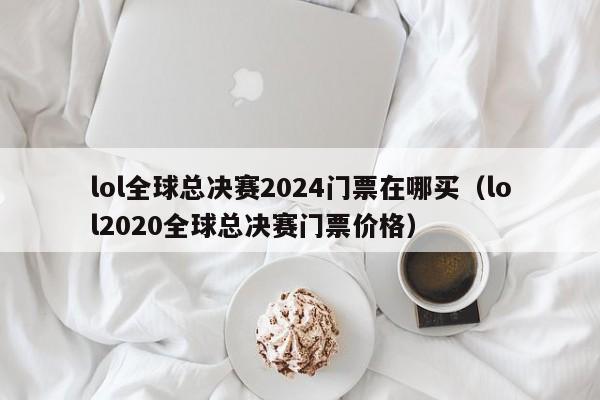 lol全球总决赛2024门票在哪买（lol2020全球总决赛门票价格）