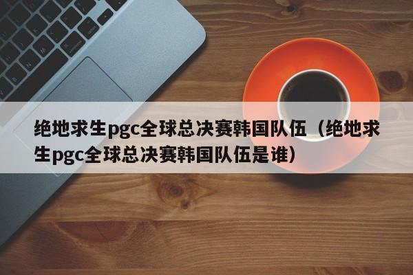 绝地求生pgc全球总决赛韩国队伍（绝地求生pgc全球总决赛韩国队伍是谁）