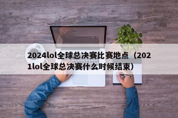 2024lol全球总决赛比赛地点（2021lol全球总决赛什么时候结束）