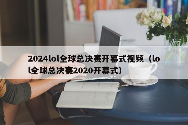 2024lol全球总决赛开幕式视频（lol全球总决赛2020开幕式）