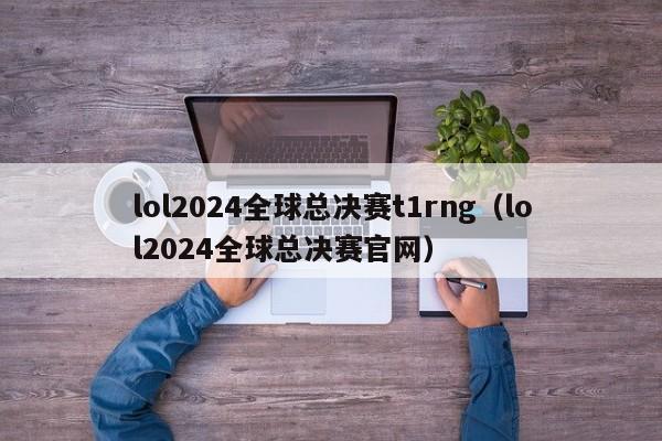 lol2024全球总决赛t1rng（lol2024全球总决赛官网）