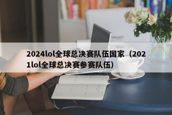 2024lol全球总决赛队伍国家（2021lol全球总决赛参赛队伍）