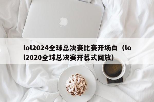 lol2024全球总决赛比赛开场白（lol2020全球总决赛开幕式回放）