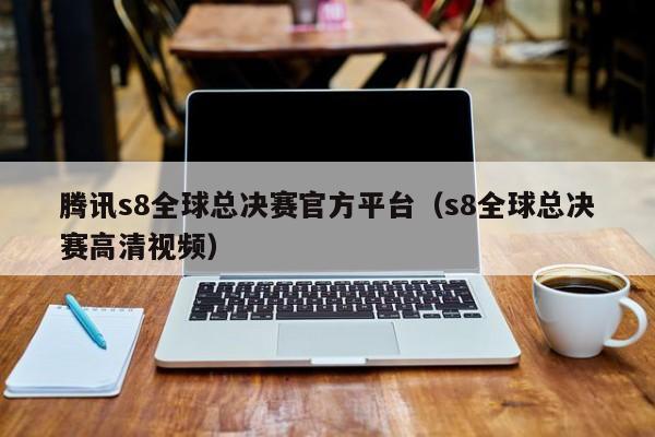 腾讯s8全球总决赛官方平台（s8全球总决赛高清视频）