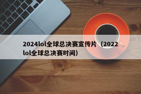 2024lol全球总决赛宣传片（2022lol全球总决赛时间）