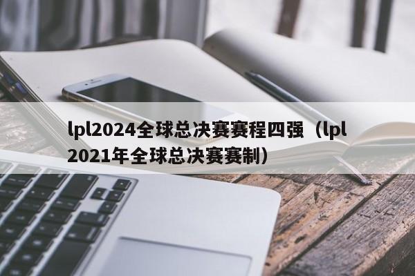 lpl2024全球总决赛赛程四强（lpl2021年全球总决赛赛制）