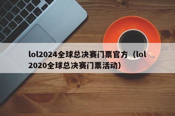 lol2024全球总决赛门票官方（lol2020全球总决赛门票活动）