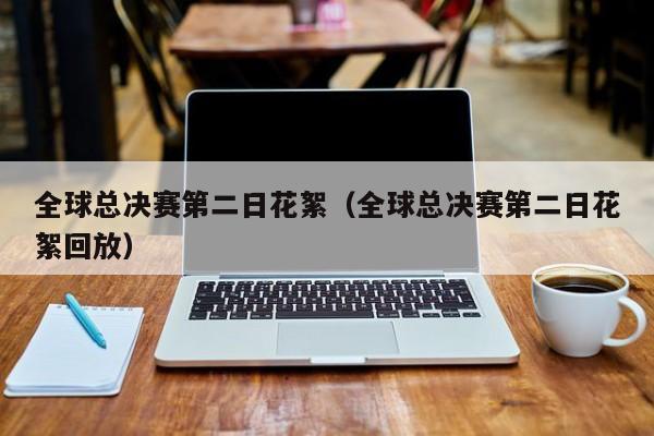 全球总决赛第二日花絮（全球总决赛第二日花絮回放）