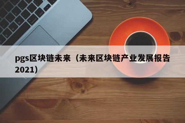 pgs区块链未来（未来区块链产业发展报告2021）