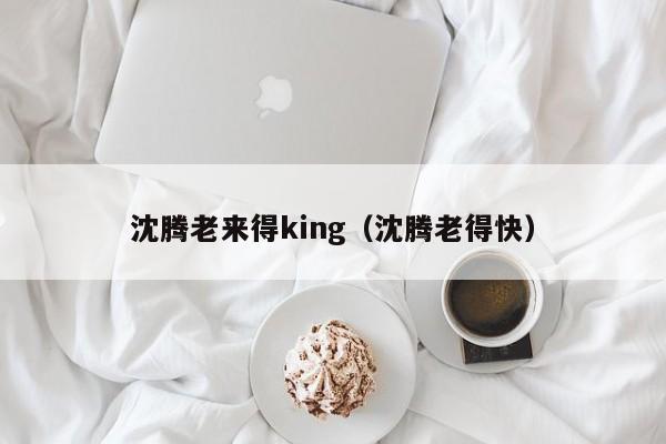 沈腾老来得king（沈腾老得快）