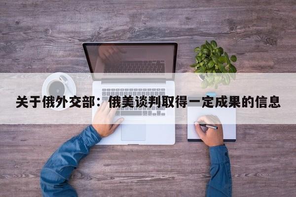 关于俄外交部：俄美谈判取得一定成果的信息