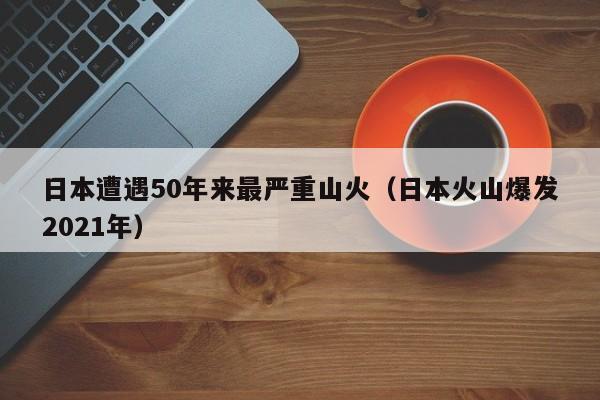 日本遭遇50年来最严重山火（日本火山爆发2021年）