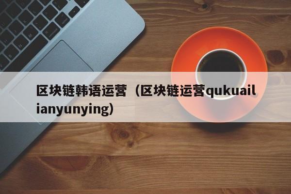 区块链韩语运营（区块链运营qukuailianyunying）